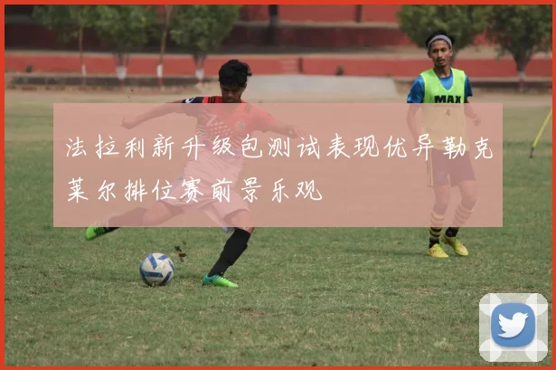 法拉利新升级包测试表现优异勒克莱尔排位赛前景乐观