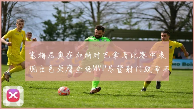 塞梅尼奥在加纳对巴拿马比赛中表现出色荣膺全场MVP尽管射门效率不佳