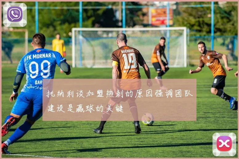 托纳利谈加盟热刺的原因强调团队建设是赢球的关键