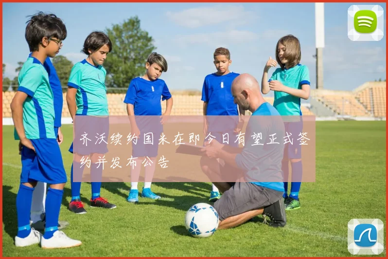 齐沃续约国米在即今日有望正式签约并发布公告