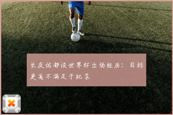 长友佑都谈世界杯出场经历：目标更高不满足于纪录