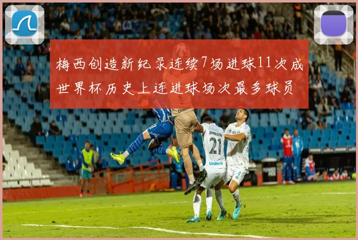 梅西创造新纪录连续7场进球11次成世界杯历史上连进球场次最多球员