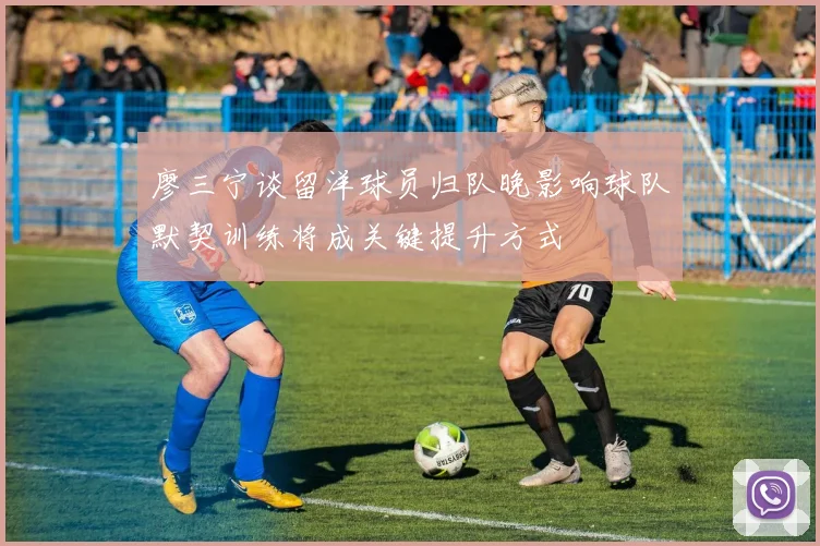 廖三宁谈留洋球员归队晚影响球队默契训练将成关键提升方式