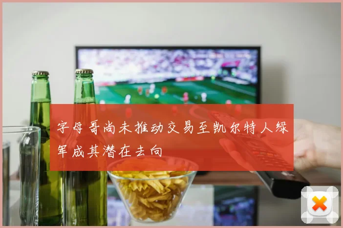 字母哥尚未推动交易至凯尔特人绿军成其潜在去向
