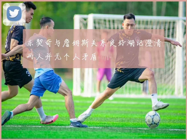 东契奇与詹姆斯关系良好湖记澄清两人并无个人矛盾