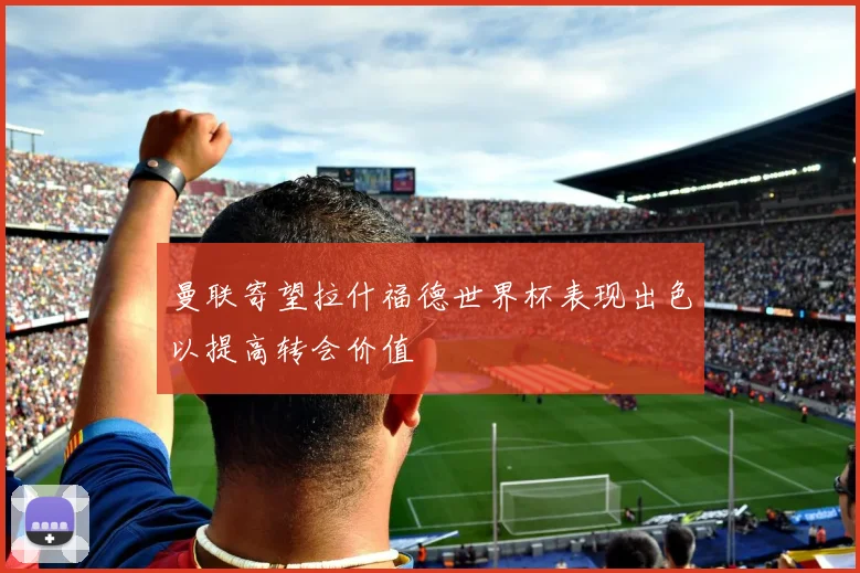 曼联寄望拉什福德世界杯表现出色以提高转会价值