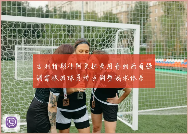 古利特期待阿莫林重用普利西奇强调需根据球员特点调整战术体系