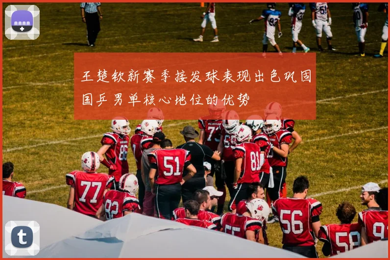 王楚钦新赛季接发球表现出色巩固国乒男单核心地位的优势