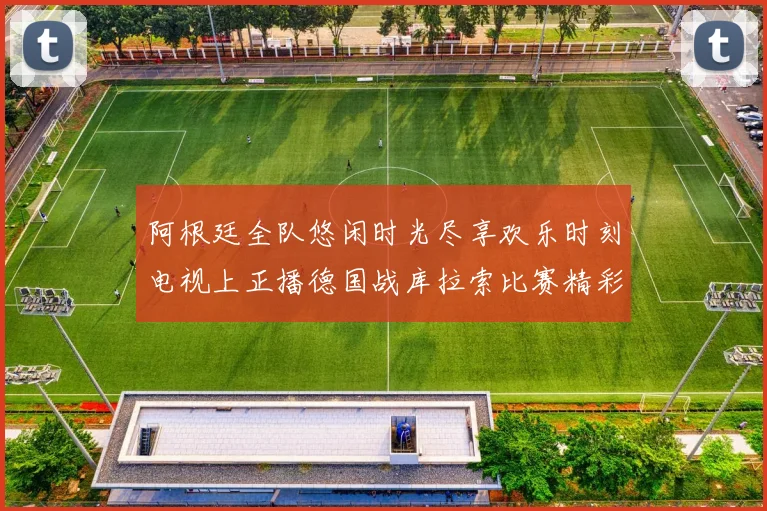 阿根廷全队悠闲时光尽享欢乐时刻电视上正播德国战库拉索比赛精彩瞬间