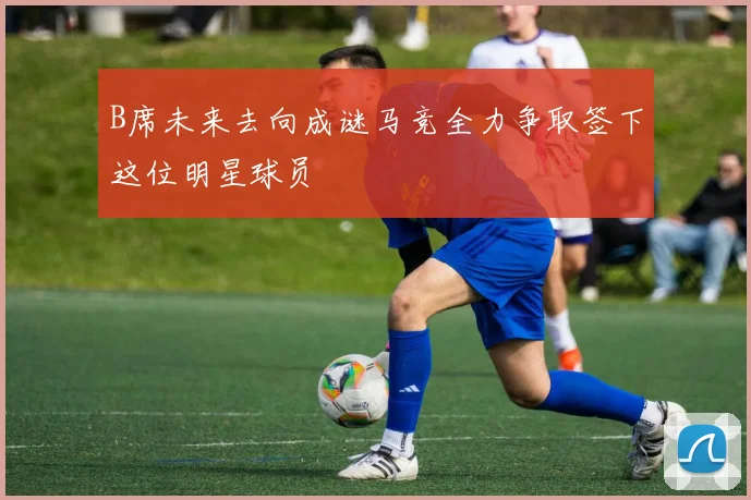 B席未来去向成谜马竞全力争取签下这位明星球员