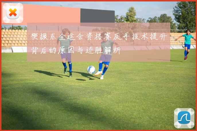 樊振东全运会资格赛反手技术提升背后的原因与连胜解析