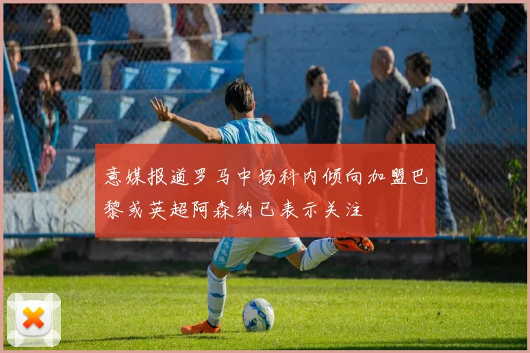 意媒报道罗马中场科内倾向加盟巴黎或英超阿森纳已表示关注